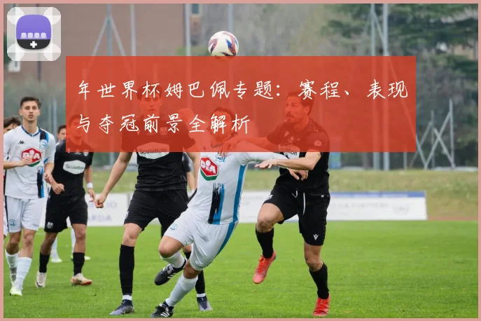 年世界杯姆巴佩专题：赛程、表现与夺冠前景全解析