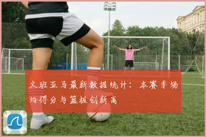 文班亚马最新数据统计：本赛季场均得分与篮板创新高