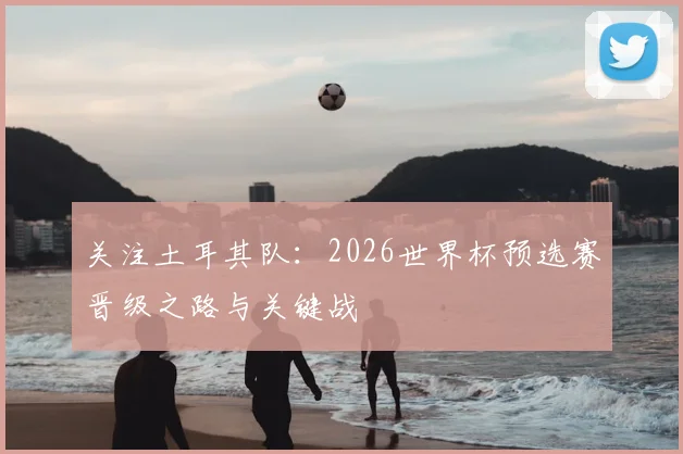 关注土耳其队:2026世界杯预选赛晋级之路与关键战