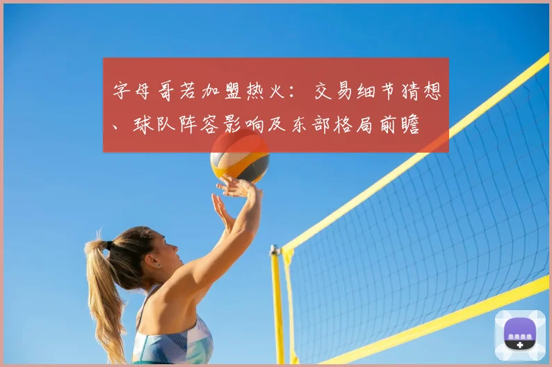字母哥若加盟热火:交易细节猜想、球队阵容影响及东部格局前瞻