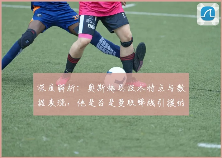 深度解析：奥斯梅恩技术特点与数据表现，他是否是曼联锋线引援的最优解？