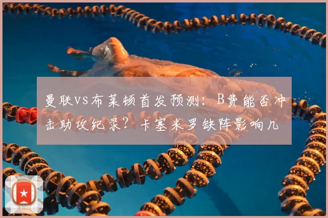 曼联vs布莱顿首发预测:B费能否冲击助攻纪录?卡塞米罗缺阵影响几何