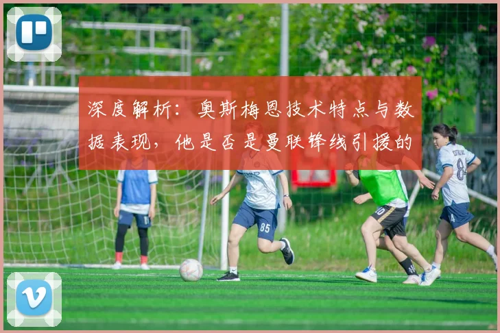 深度解析:奥斯梅恩技术特点与数据表现,他是否是曼联锋线引援的最优解?