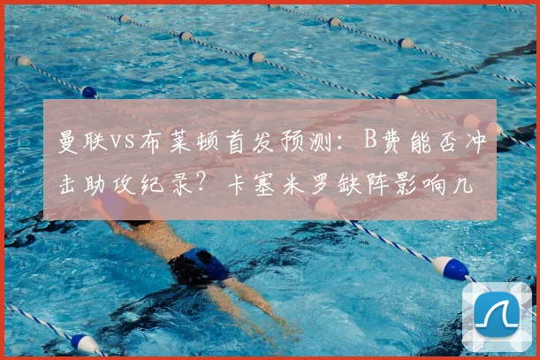 曼联vs布莱顿首发预测：B费能否冲击助攻纪录？卡塞米罗缺阵影响几何
