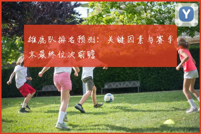 雄鹿队排名预测:关键因素与赛季末最终位次前瞻